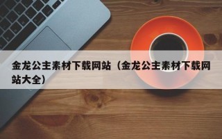 攀枝花金龙公主素材下载网站（金龙公主素材下载网站大全）